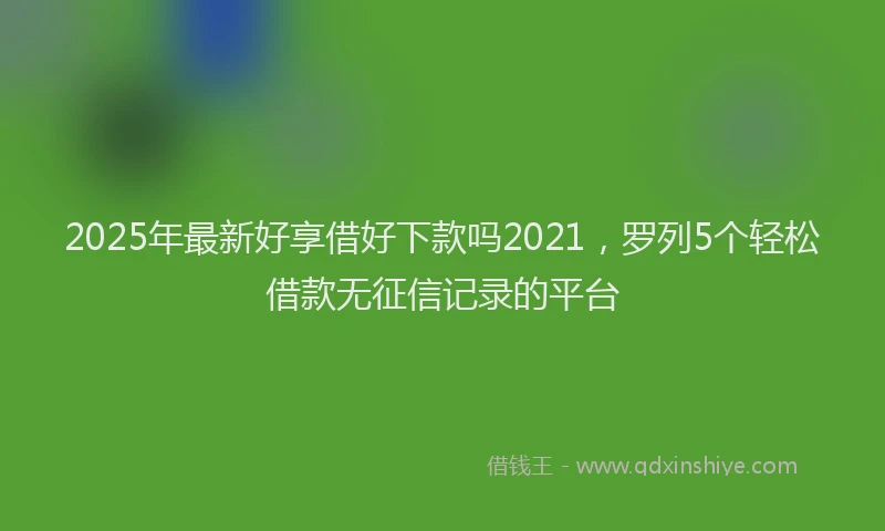 2025年最新好享借好下款吗2021，罗列5个轻松借款无征信记录的平台