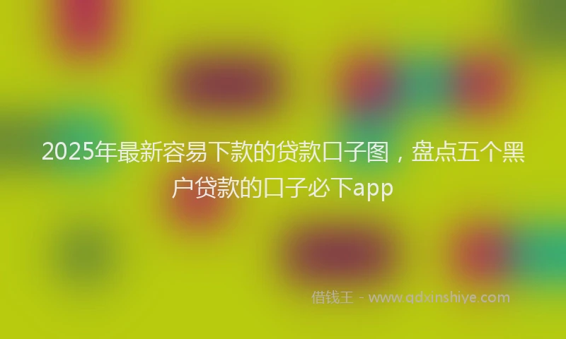 2025年最新容易下款的贷款口子图，盘点五个黑户贷款的口子必下app