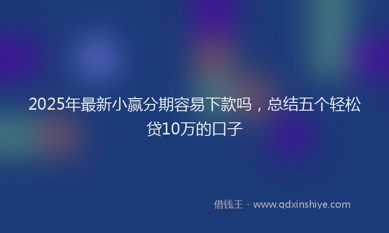 2025年最新小赢分期容易下款吗，总结五个轻松贷10万的口子