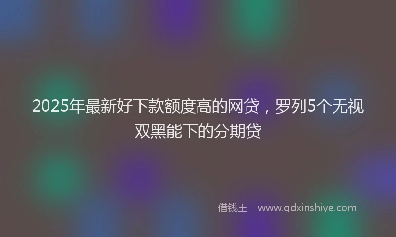 2025年最新好下款额度高的网贷，罗列5个无视双黑能下的分期贷