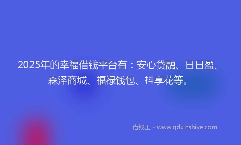 2025年的幸福借钱平台有：安心贷融、日日盈、森泽商城、福禄钱包、抖享花等。