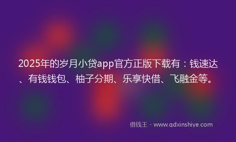 2025年的岁月小贷app官方正版下载有：钱速达、有钱钱包、柚子分期、乐享快借、飞融金等。