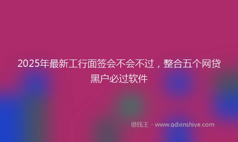 2025年最新工行面签会不会不过，整合五个网贷黑户必过软件