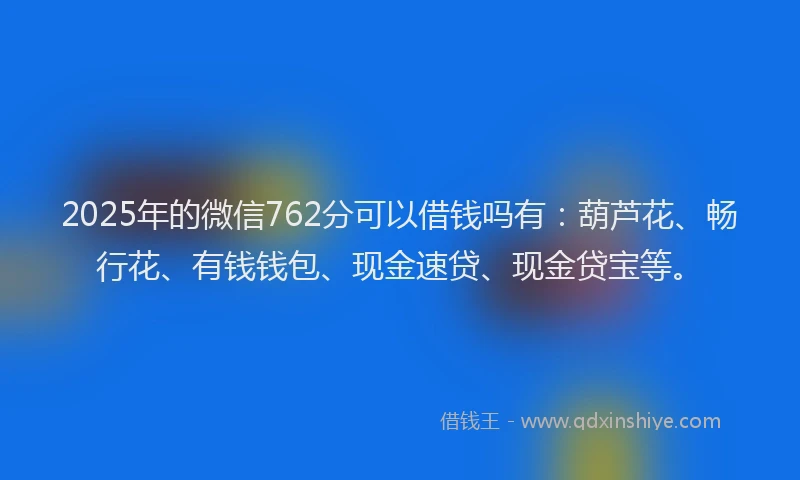2025年的微信762分可以借钱吗有：葫芦花、畅行花、有钱钱包、现金速贷、现金贷宝等。