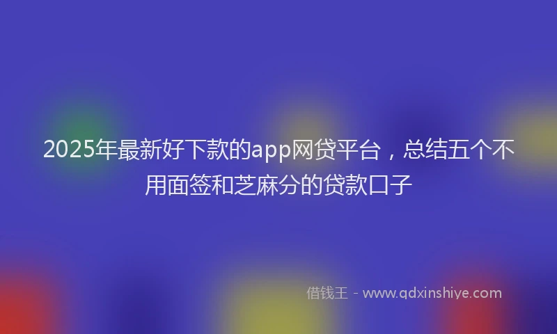 2025年最新好下款的app网贷平台，总结五个不用面签和芝麻分的贷款口子