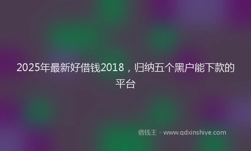2025年最新好借钱2018，归纳五个黑户能下款的平台