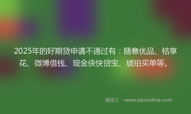 2025年的好期贷申请不通过有：随意优品、桔享花、微博借钱、现金侠快贷宝、琥珀买单等。