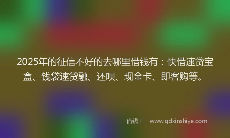 2025年的征信不好的去哪里借钱有：快借速贷宝盒、钱袋速贷融、还呗、现金卡、即客购等。
