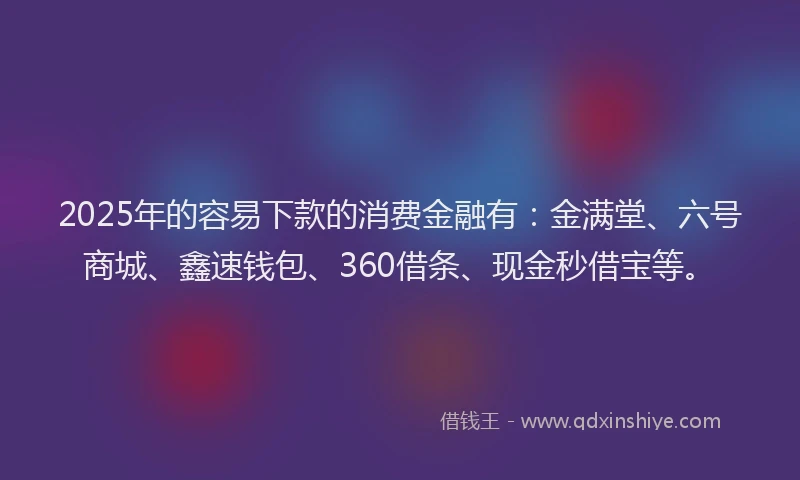 2025年的容易下款的消费金融有：金满堂、六号商城、鑫速钱包、360借条、现金秒借宝等。