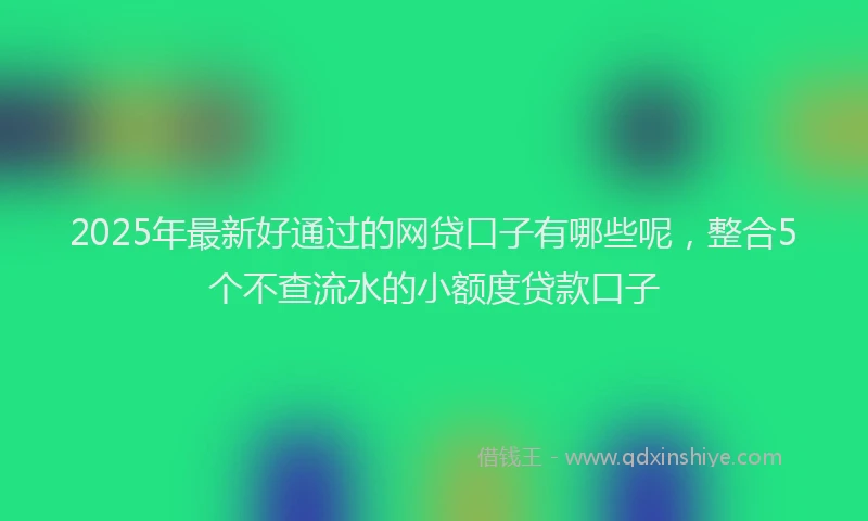 2025年最新好通过的网贷口子有哪些呢，整合5个不查流水的小额度贷款口子