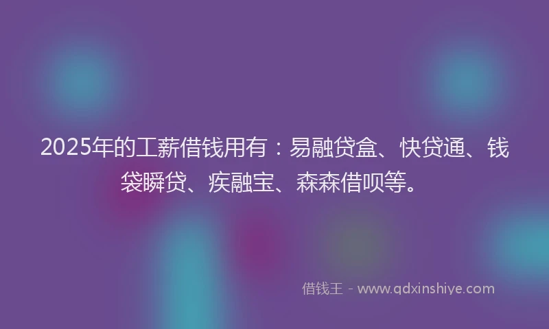 2025年的工薪借钱用有：易融贷盒、快贷通、钱袋瞬贷、疾融宝、森森借呗等。