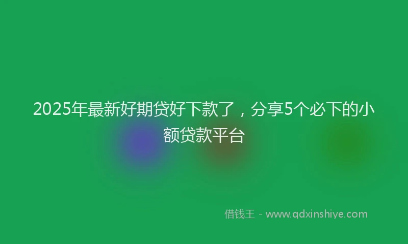 2025年最新好期贷好下款了，分享5个必下的小额贷款平台