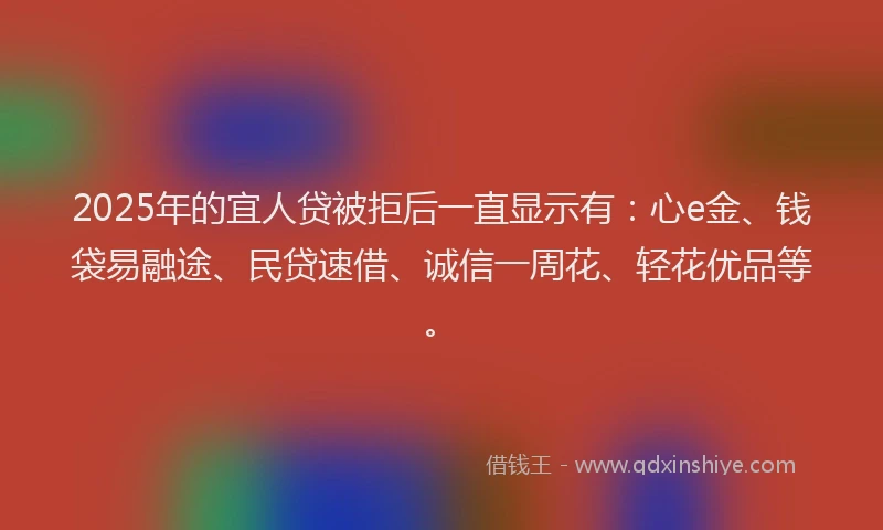 2025年的宜人贷被拒后一直显示有：心e金、钱袋易融途、民贷速借、诚信一周花、轻花优品等。