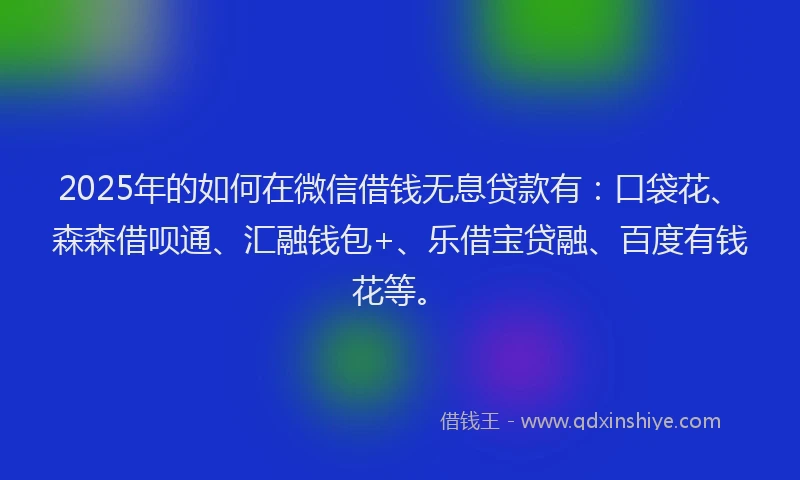 2025年的如何在微信借钱无息贷款有：口袋花、森森借呗通、汇融钱包+、乐借宝贷融、百度有钱花等。