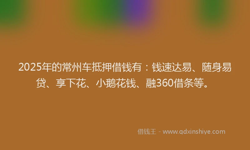 2025年的常州车抵押借钱有：钱速达易、随身易贷、享下花、小鹅花钱、融360借条等。