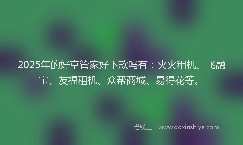 2025年的好享管家好下款吗有：火火租机、飞融宝、友福租机、众帮商城、易得花等。