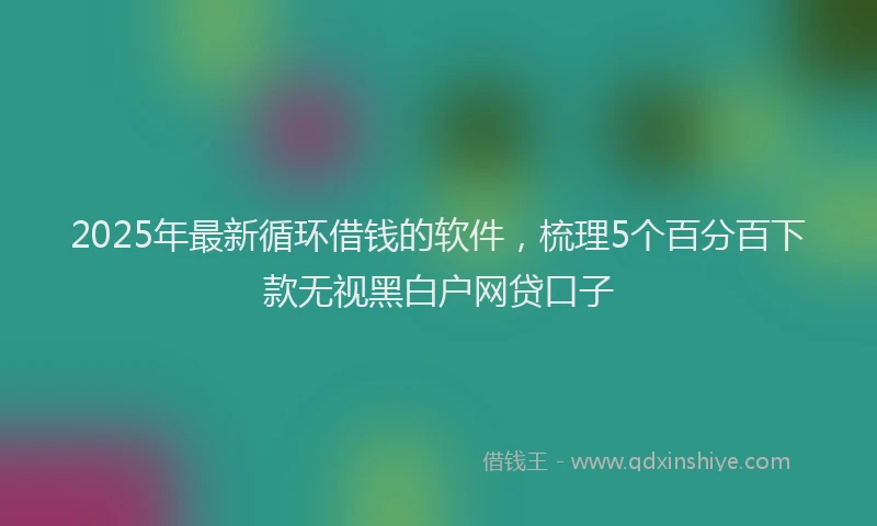 2025年最新循环借钱的软件，梳理5个百分百下款无视黑白户网贷口子