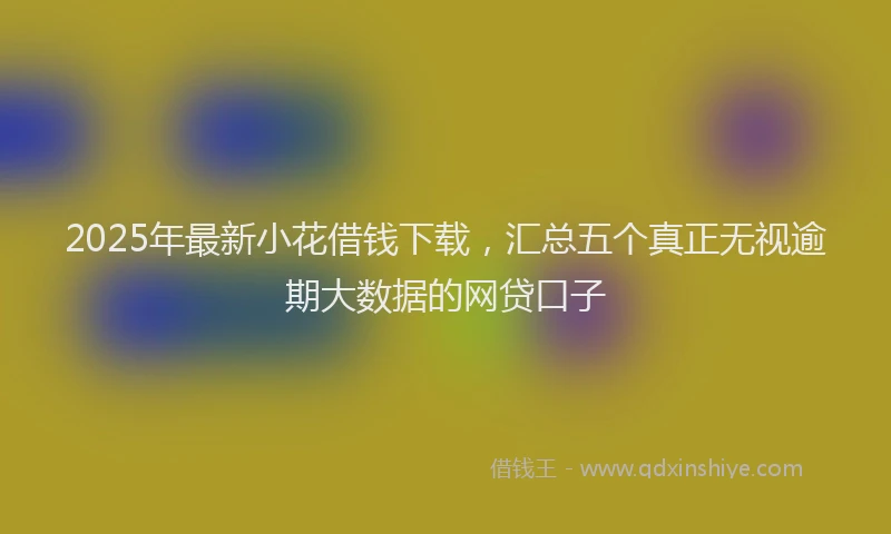 2025年最新小花借钱下载，汇总五个真正无视逾期大数据的网贷口子