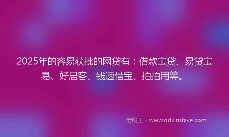 2025年的容易获批的网贷有：借款宝贷、易贷宝易、好居客、钱速借宝、拍拍用等。