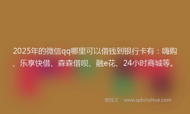 2025年的微信qq哪里可以借钱到银行卡有：嗨购、乐享快借、森森借呗、融e花、24小时商城等。
