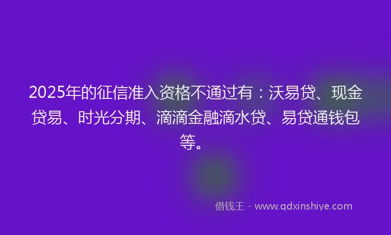 2025年的征信准入资格不通过有：沃易贷、现金贷易、时光分期、滴滴金融滴水贷、易贷通钱包等。