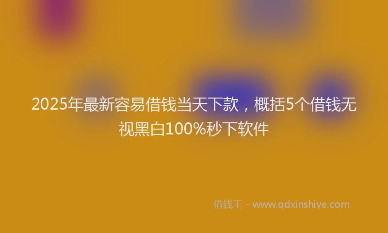 2025年最新容易借钱当天下款，概括5个借钱无视黑白100%秒下软件