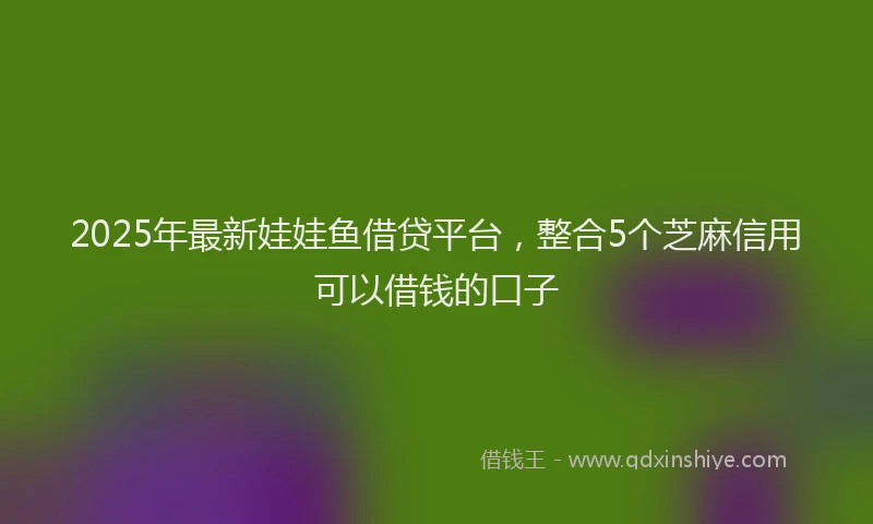 2025年最新娃娃鱼借贷平台，整合5个芝麻信用可以借钱的口子