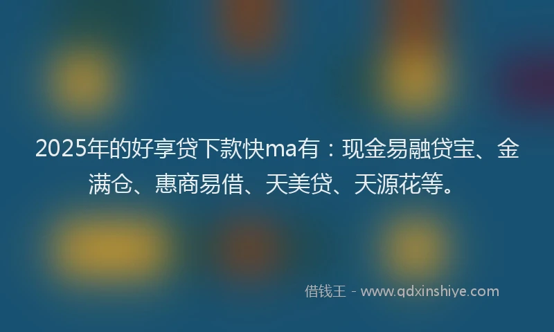 2025年的好享贷下款快ma有：现金易融贷宝、金满仓、惠商易借、天美贷、天源花等。