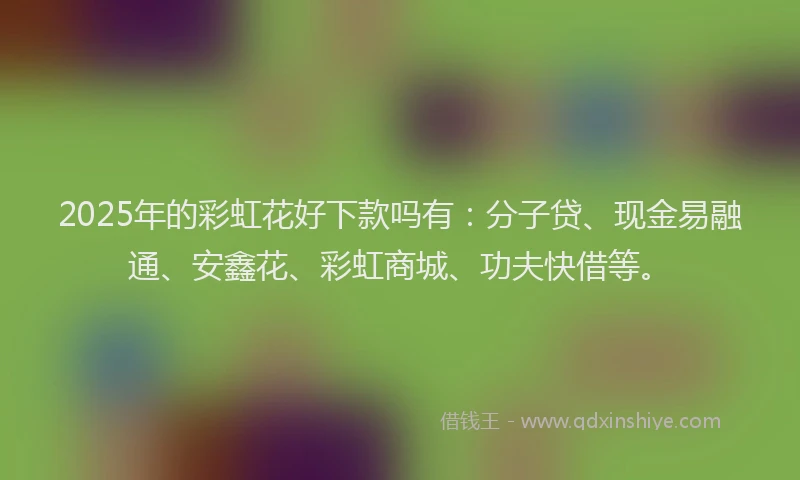 2025年的彩虹花好下款吗有：分子贷、现金易融通、安鑫花、彩虹商城、功夫快借等。