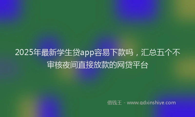 2025年最新学生贷app容易下款吗，汇总五个不审核夜间直接放款的网贷平台