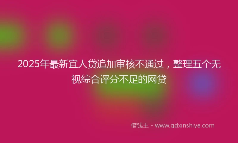 2025年最新宜人贷追加审核不通过，整理五个无视综合评分不足的网贷