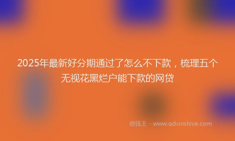 2025年最新好分期通过了怎么不下款，梳理五个无视花黑烂户能下款的网贷