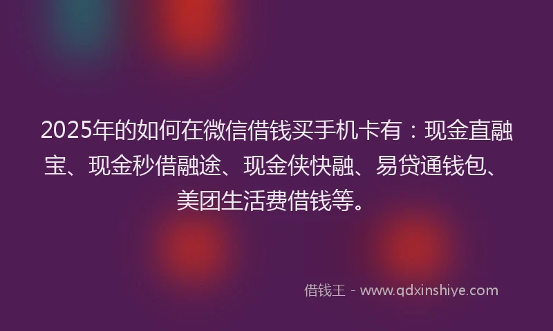 2025年的如何在微信借钱买手机卡有：现金直融宝、现金秒借融途、现金侠快融、易贷通钱包、美团生活费借钱等。