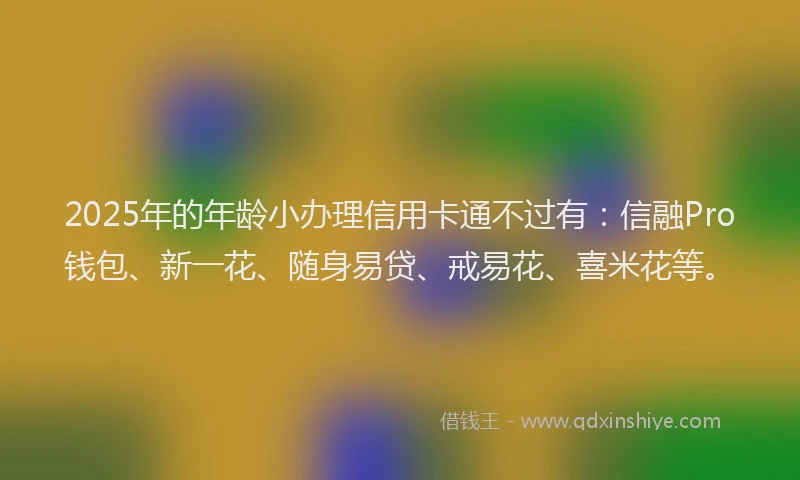 2025年的年龄小办理信用卡通不过有：信融Pro钱包、新一花、随身易贷、戒易花、喜米花等。