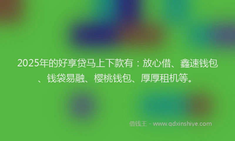 2025年的好享贷马上下款有：放心借、鑫速钱包、钱袋易融、樱桃钱包、厚厚租机等。