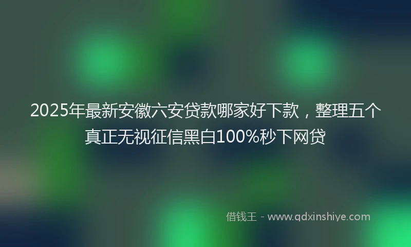 2025年最新安徽六安贷款哪家好下款，整理五个真正无视征信黑白100%秒下网贷