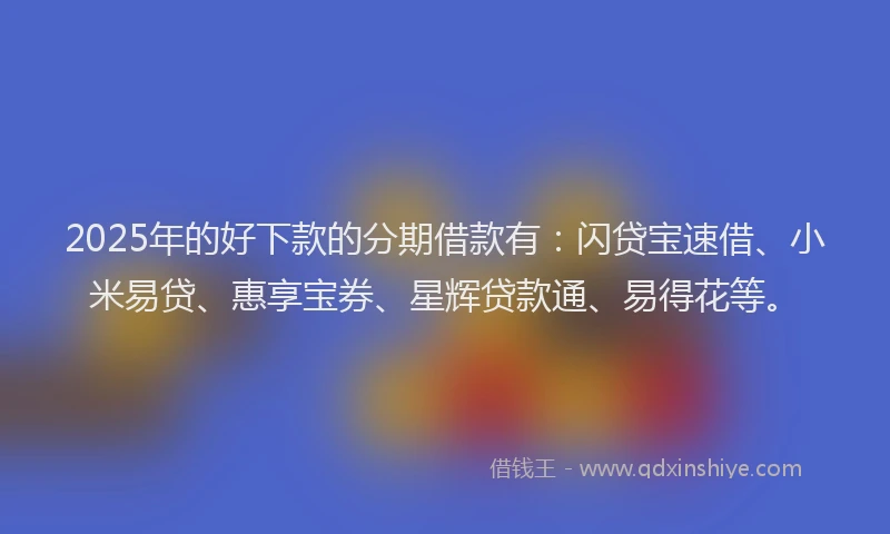 2025年的好下款的分期借款有：闪贷宝速借、小米易贷、惠享宝券、星辉贷款通、易得花等。