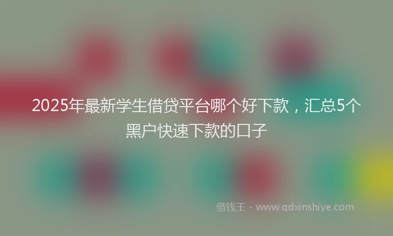 2025年最新学生借贷平台哪个好下款，汇总5个黑户快速下款的口子