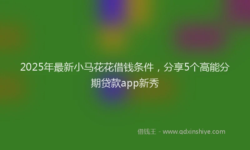 2025年最新小马花花借钱条件，分享5个高能分期贷款app新秀