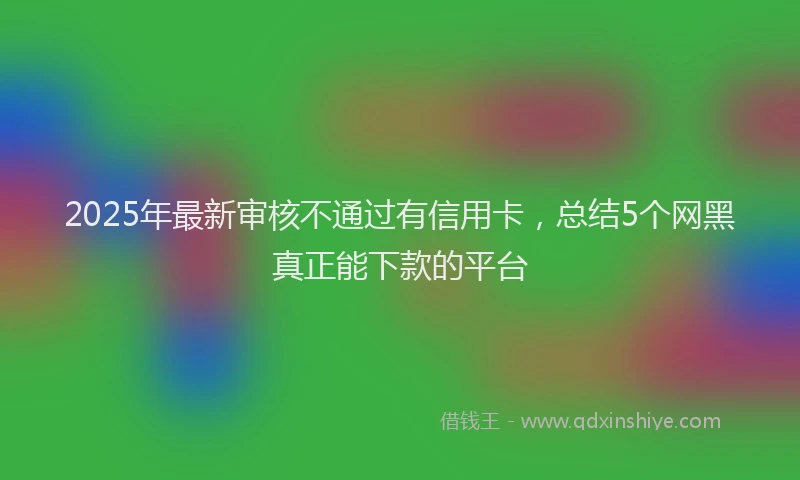 2025年最新审核不通过有信用卡，总结5个网黑真正能下款的平台
