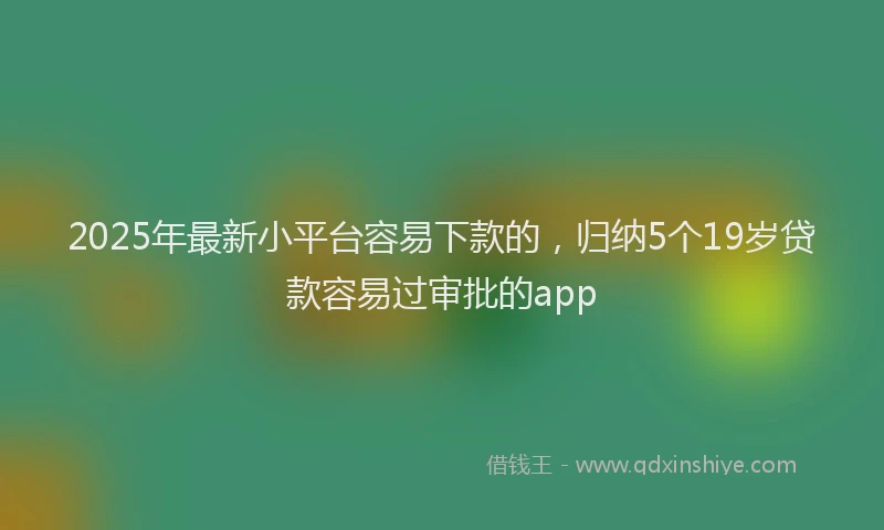 2025年最新小平台容易下款的，归纳5个19岁贷款容易过审批的app