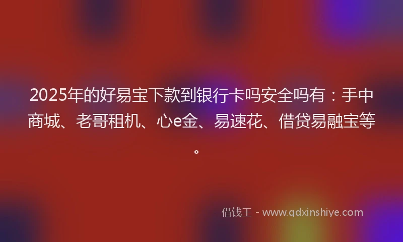 2025年的好易宝下款到银行卡吗安全吗有：手中商城、老哥租机、心e金、易速花、借贷易融宝等。