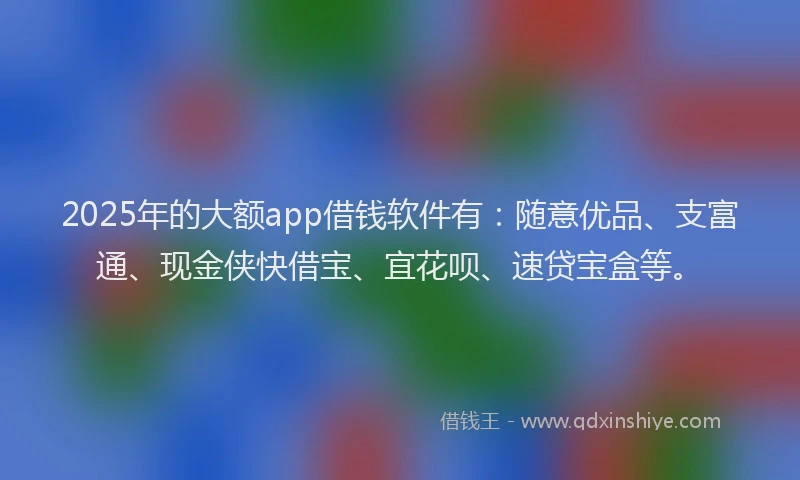 2025年的大额app借钱软件有：随意优品、支富通、现金侠快借宝、宜花呗、速贷宝盒等。