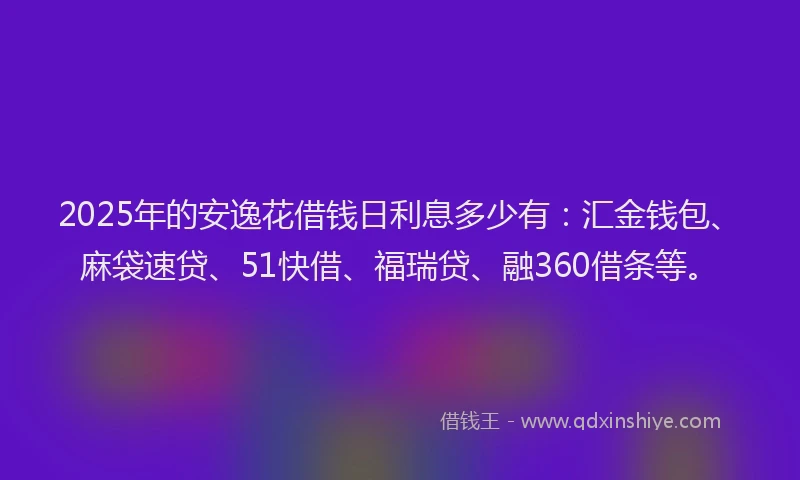 2025年的安逸花借钱日利息多少有：汇金钱包、麻袋速贷、51快借、福瑞贷、融360借条等。