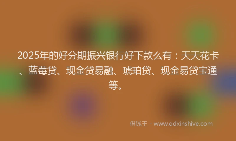 2025年的好分期振兴银行好下款么有：天天花卡、蓝莓贷、现金贷易融、琥珀贷、现金易贷宝通等。