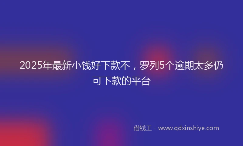 2025年最新小钱好下款不，罗列5个逾期太多仍可下款的平台