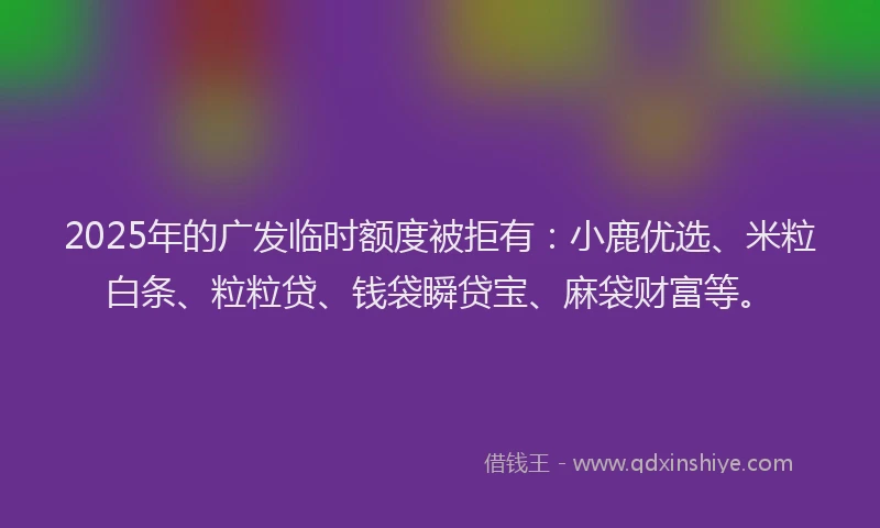 2025年的广发临时额度被拒有：小鹿优选、米粒白条、粒粒贷、钱袋瞬贷宝、麻袋财富等。