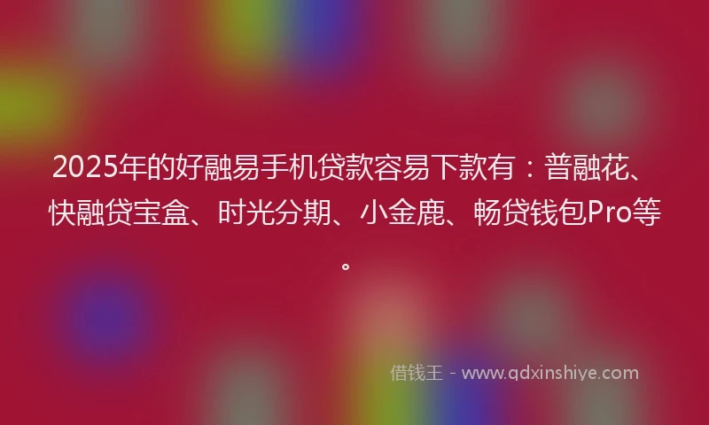 2025年的好融易手机贷款容易下款有：普融花、快融贷宝盒、时光分期、小金鹿、畅贷钱包Pro等。