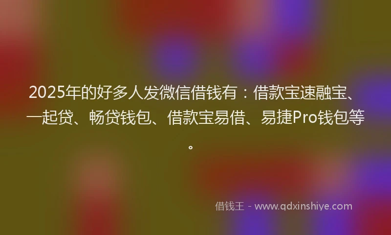 2025年的好多人发微信借钱有：借款宝速融宝、一起贷、畅贷钱包、借款宝易借、易捷Pro钱包等。