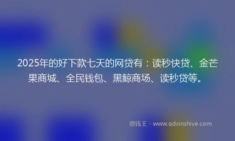 2025年的好下款七天的网贷有：读秒快贷、金芒果商城、全民钱包、黑鲸商场、读秒贷等。